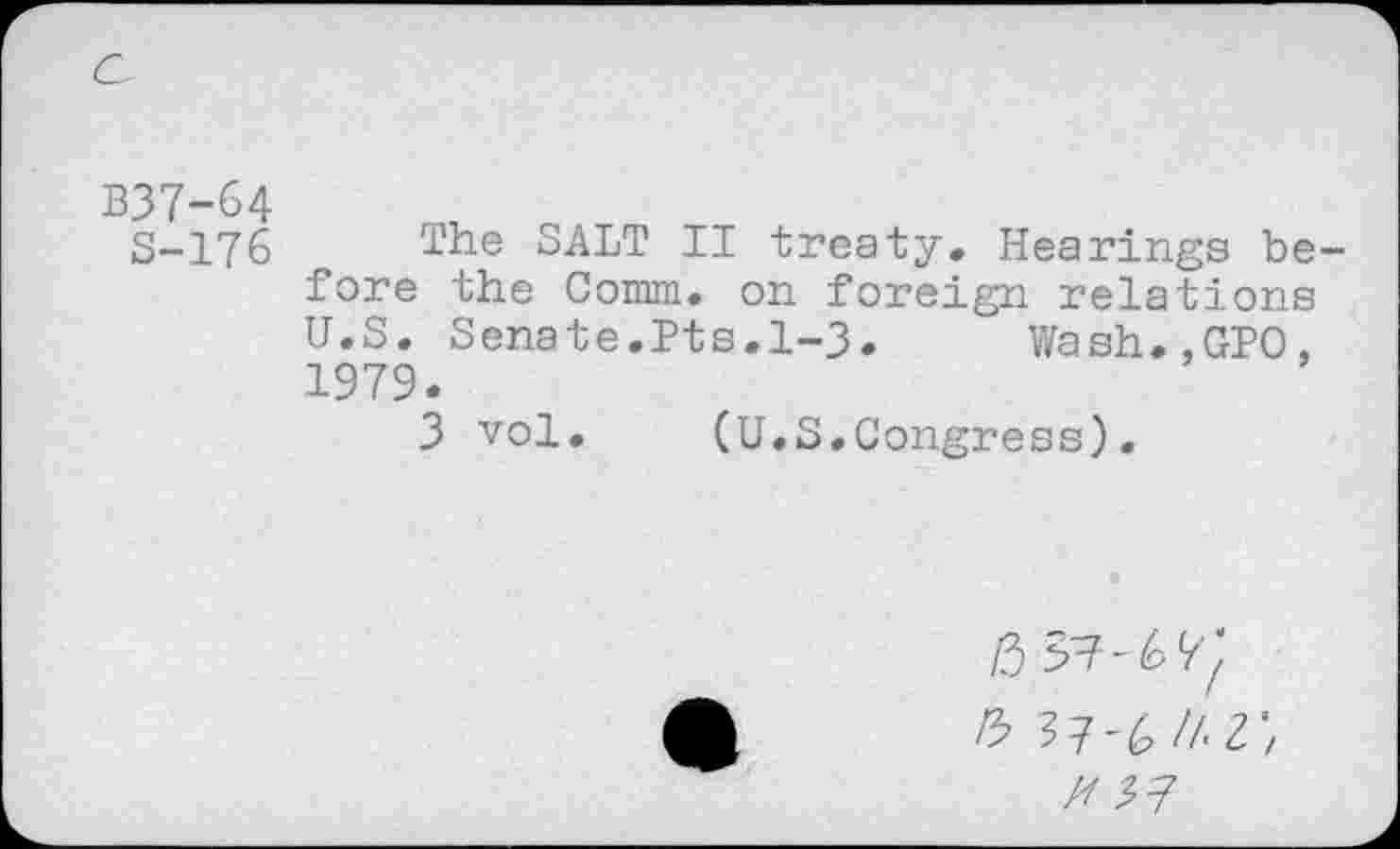 ﻿B37-64	„
S-176 T'he SALT IT treaty. Hearings before the Comm, on foreign relations U.S. Senate.Pts.1-3. Wash.,GPO, 1979.
3 vol. (U.S.Congress).
/3 37? - 6
ft 37-6//-3'/